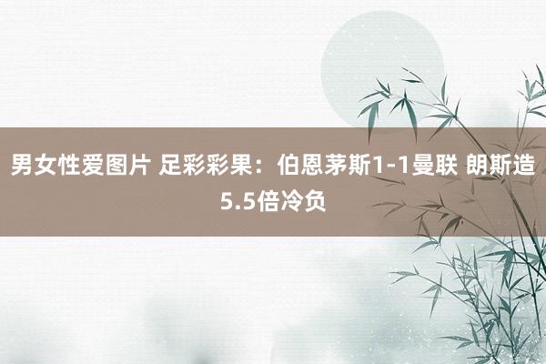 男女性爱图片 足彩彩果：伯恩茅斯1-1曼联 朗斯造5.5倍冷负
