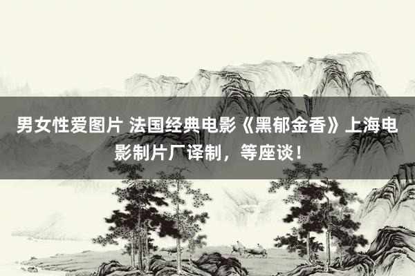 男女性爱图片 法国经典电影《黑郁金香》上海电影制片厂译制，等座谈！