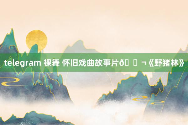 telegram 裸舞 怀旧戏曲故事片🎬《野猪林》