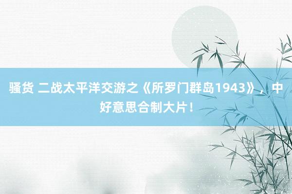 骚货 二战太平洋交游之《所罗门群岛1943》，中好意思合制大片！